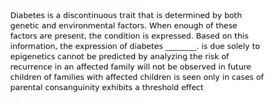 Diabetes is a discontinuous trait that is determined by both genetic and environmental factors. When enough of these factors are present, the condition is expressed. Based on this information, the expression of diabetes ________. is due solely to epigenetics cannot be predicted by analyzing the risk of recurrence in an affected family will not be observed in future children of families with affected children is seen only in cases of parental consanguinity exhibits a threshold effect