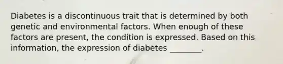 Diabetes is a discontinuous trait that is determined by both genetic and environmental factors. When enough of these factors are present, the condition is expressed. Based on this information, the expression of diabetes ________.