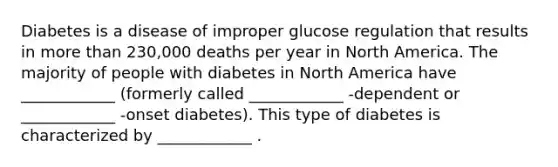 Diabetes is a disease of improper glucose regulation that results in more than 230,000 deaths per year in North America. The majority of people with diabetes in North America have ____________ (formerly called ____________ -dependent or ____________ -onset diabetes). This type of diabetes is characterized by ____________ .