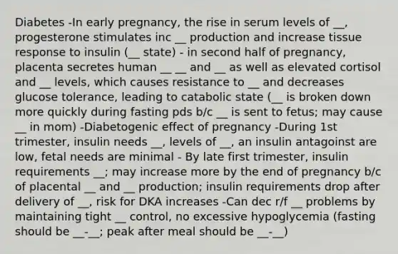 Diabetes -In early pregnancy, the rise in serum levels of __, progesterone stimulates inc __ production and increase tissue response to insulin (__ state) - in second half of pregnancy, placenta secretes human __ __ and __ as well as elevated cortisol and __ levels, which causes resistance to __ and decreases glucose tolerance, leading to catabolic state (__ is broken down more quickly during fasting pds b/c __ is sent to fetus; may cause __ in mom) -Diabetogenic effect of pregnancy -During 1st trimester, insulin needs __, levels of __, an insulin antagoinst are low, fetal needs are minimal - By late first trimester, insulin requirements __; may increase more by the end of pregnancy b/c of placental __ and __ production; insulin requirements drop after delivery of __, risk for DKA increases -Can dec r/f __ problems by maintaining tight __ control, no excessive hypoglycemia (fasting should be __-__; peak after meal should be __-__)