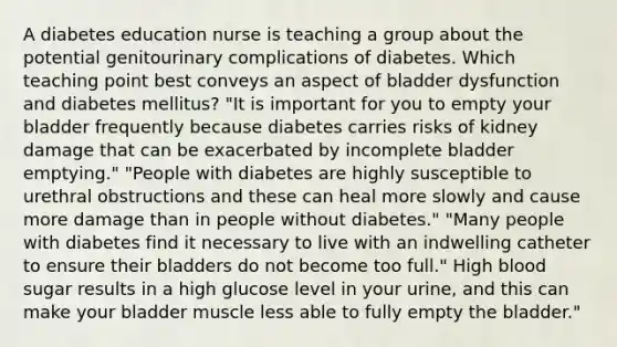 A diabetes education nurse is teaching a group about the potential genitourinary complications of diabetes. Which teaching point best conveys an aspect of bladder dysfunction and diabetes mellitus? "It is important for you to empty your bladder frequently because diabetes carries risks of kidney damage that can be exacerbated by incomplete bladder emptying." "People with diabetes are highly susceptible to urethral obstructions and these can heal more slowly and cause more damage than in people without diabetes." "Many people with diabetes find it necessary to live with an indwelling catheter to ensure their bladders do not become too full." High blood sugar results in a high glucose level in your urine, and this can make your bladder muscle less able to fully empty the bladder."