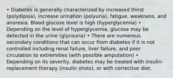 • Diabetes is generally characterized by increased thirst (polydipsia), increase urination (polyuria), fatigue, weakness, and anorexia. Blood glucose level is high (hyperglycemia) • Depending on the level of hyperglycemia, glucose may be detected in the urine (glycouria) • There are numerous secondary conditions that can occur from diabetes if it is not controlled including renal failure, liver failure, and poor circulation to extremities (with possible amputation) • Depending on its severity, diabetes may be treated with insulin-replacement therapy (insulin shots), or with corrective diet.