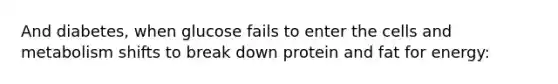 And diabetes, when glucose fails to enter the cells and metabolism shifts to break down protein and fat for energy: