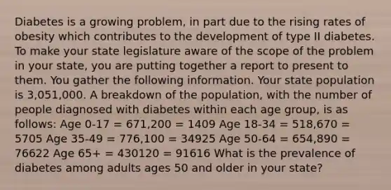 Diabetes is a growing problem, in part due to the rising rates of obesity which contributes to the development of type II diabetes. To make your state legislature aware of the scope of the problem in your state, you are putting together a report to present to them. You gather the following information. Your state population is 3,051,000. A breakdown of the population, with the number of people diagnosed with diabetes within each age group, is as follows: Age 0-17 = 671,200 = 1409 Age 18-34 = 518,670 = 5705 Age 35-49 = 776,100 = 34925 Age 50-64 = 654,890 = 76622 Age 65+ = 430120 = 91616 What is the prevalence of diabetes among adults ages 50 and older in your state?