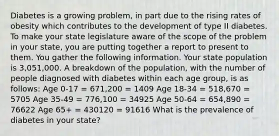 Diabetes is a growing problem, in part due to the rising rates of obesity which contributes to the development of type II diabetes. To make your state legislature aware of the scope of the problem in your state, you are putting together a report to present to them. You gather the following information. Your state population is 3,051,000. A breakdown of the population, with the number of people diagnosed with diabetes within each age group, is as follows: Age 0-17 = 671,200 = 1409 Age 18-34 = 518,670 = 5705 Age 35-49 = 776,100 = 34925 Age 50-64 = 654,890 = 76622 Age 65+ = 430120 = 91616 What is the prevalence of diabetes in your state?