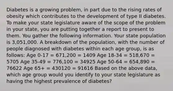 Diabetes is a growing problem, in part due to the rising rates of obesity which contributes to the development of type II diabetes. To make your state legislature aware of the scope of the problem in your state, you are putting together a report to present to them. You gather the following information. Your state population is 3,051,000. A breakdown of the population, with the number of people diagnosed with diabetes within each age group, is as follows: Age 0-17 = 671,200 = 1409 Age 18-34 = 518,670 = 5705 Age 35-49 = 776,100 = 34925 Age 50-64 = 654,890 = 76622 Age 65+ = 430120 = 91616 Based on the above data, which age group would you identify to your state legislature as having the highest prevalence of diabetes?