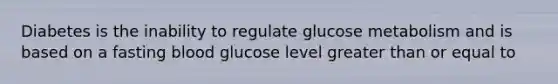 Diabetes is the inability to regulate glucose metabolism and is based on a fasting blood glucose level greater than or equal to