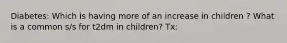 Diabetes: Which is having more of an increase in children ? What is a common s/s for t2dm in children? Tx: