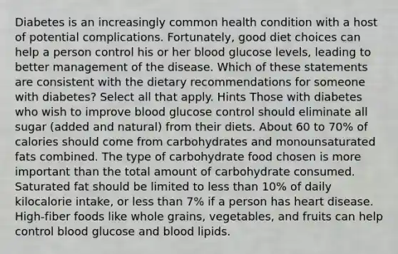 Diabetes is an increasingly common health condition with a host of potential complications. Fortunately, good diet choices can help a person control his or her blood glucose levels, leading to better management of the disease. Which of these statements are consistent with the dietary recommendations for someone with diabetes? Select all that apply. Hints Those with diabetes who wish to improve blood glucose control should eliminate all sugar (added and natural) from their diets. About 60 to 70% of calories should come from carbohydrates and monounsaturated fats combined. The type of carbohydrate food chosen is more important than the total amount of carbohydrate consumed. Saturated fat should be limited to less than 10% of daily kilocalorie intake, or less than 7% if a person has heart disease. High-fiber foods like whole grains, vegetables, and fruits can help control blood glucose and blood lipids.