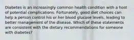 Diabetes is an increasingly common health condition with a host of potential complications. Fortunately, good diet choices can help a person control his or her blood glucose levels, leading to better management of the disease. Which of these statements are consistent with the dietary recommendations for someone with diabetes?