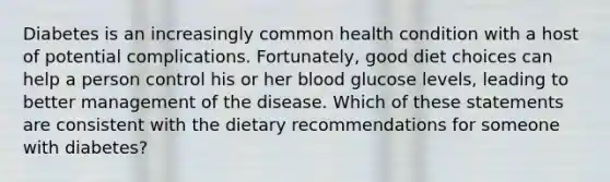 Diabetes is an increasingly common health condition with a host of potential complications. Fortunately, good diet choices can help a person control his or her blood glucose levels, leading to better management of the disease. Which of these statements are consistent with the dietary recommendations for someone with diabetes?