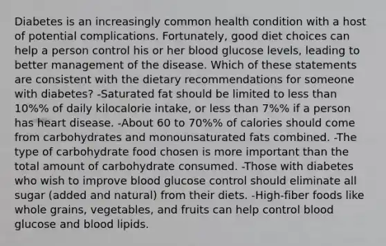 Diabetes is an increasingly common health condition with a host of potential complications. Fortunately, good diet choices can help a person control his or her blood glucose levels, leading to better management of the disease. Which of these statements are consistent with the dietary recommendations for someone with diabetes? -Saturated fat should be limited to <a href='https://www.questionai.com/knowledge/k7BtlYpAMX-less-than' class='anchor-knowledge'>less than</a> 10%% of daily kilocalorie intake, or less than 7%% if a person has heart disease. -About 60 to 70%% of calories should come from carbohydrates and monounsaturated fats combined. -The type of carbohydrate food chosen is more important than the total amount of carbohydrate consumed. -Those with diabetes who wish to improve blood glucose control should eliminate all sugar (added and natural) from their diets. -High-fiber foods like whole grains, vegetables, and fruits can help control blood glucose and blood lipids.