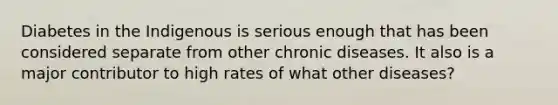 Diabetes in the Indigenous is serious enough that has been considered separate from other chronic diseases. It also is a major contributor to high rates of what other diseases?