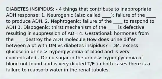 DIABETES INSIPIDUS: - 4 things that contribute to inappropriate ADH response: 1. Neurogenic (also called ____): failure of the ____ to produce ADH. 2. Nephrogenic: failure of the ____ to respond to ADH 3. Dispogenic: thirst mechanism of the ____ is defective resulting in suppression of ADH 4. Gestational: hormones from the ____ destroy the ADH molecule How does urine differ between a pt with DM vs diabetes insipidus? - DM: excess glucose in urine-> hyperglycemia of blood and is very concentrated - DI: no sugar in the urine-> hyperglycemia of blood not found and is very diluted T/F: in both cases there is a failure to reabsorb water in the renal tubules.