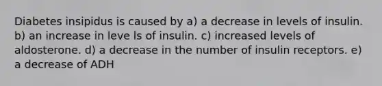 Diabetes insipidus is caused by a) a decrease in levels of insulin. b) an increase in leve ls of insulin. c) increased levels of aldosterone. d) a decrease in the number of insulin receptors. e) a decrease of ADH