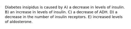 Diabetes insipidus is caused by A) a decrease in levels of insulin. B) an increase in levels of insulin. C) a decrease of ADH. D) a decrease in the number of insulin receptors. E) increased levels of aldosterone.