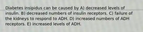 Diabetes insipidus can be caused by A) decreased levels of insulin. B) decreased numbers of insulin receptors. C) failure of the kidneys to respond to ADH. D) increased numbers of ADH receptors. E) increased levels of ADH.