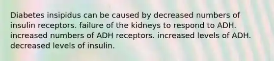 Diabetes insipidus can be caused by decreased numbers of insulin receptors. failure of the kidneys to respond to ADH. increased numbers of ADH receptors. increased levels of ADH. decreased levels of insulin.