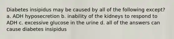 Diabetes insipidus may be caused by all of the following except? a. ADH hyposecretion b. inability of the kidneys to respond to ADH c. excessive glucose in the urine d. all of the answers can cause diabetes insipidus