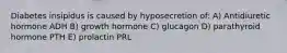 Diabetes insipidus is caused by hyposecretion of: A) Antidiuretic hormone ADH B) growth hormone C) glucagon D) parathyroid hormone PTH E) prolactin PRL