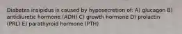 Diabetes insipidus is caused by hyposecretion of: A) glucagon B) antidiuretic hormone (ADH) C) growth hormone D) prolactin (PRL) E) parathyroid hormone (PTH)