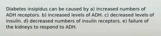 Diabetes insipidus can be caused by a) increased numbers of ADH receptors. b) increased levels of ADH. c) decreased levels of insulin. d) decreased numbers of insulin receptors. e) failure of the kidneys to respond to ADH.