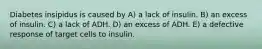 Diabetes insipidus is caused by A) a lack of insulin. B) an excess of insulin. C) a lack of ADH. D) an excess of ADH. E) a defective response of target cells to insulin.