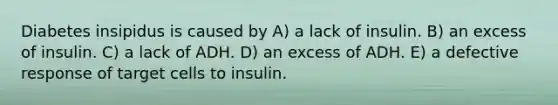 Diabetes insipidus is caused by A) a lack of insulin. B) an excess of insulin. C) a lack of ADH. D) an excess of ADH. E) a defective response of target cells to insulin.