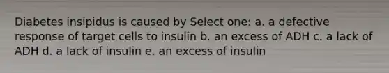 Diabetes insipidus is caused by Select one: a. a defective response of target cells to insulin b. an excess of ADH c. a lack of ADH d. a lack of insulin e. an excess of insulin