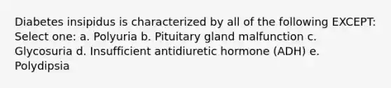 Diabetes insipidus is characterized by all of the following EXCEPT: Select one: a. Polyuria b. Pituitary gland malfunction c. Glycosuria d. Insufficient antidiuretic hormone (ADH) e. Polydipsia