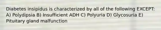 Diabetes insipidus is characterized by all of the following EXCEPT: A) Polydipsia B) Insufficient ADH C) Polyuria D) Glycosuria E) Pituitary gland malfunction