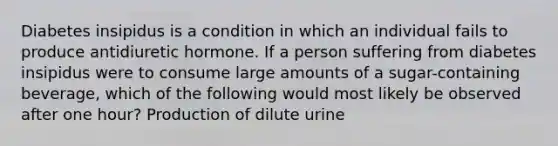 Diabetes insipidus is a condition in which an individual fails to produce antidiuretic hormone. If a person suffering from diabetes insipidus were to consume large amounts of a sugar-containing beverage, which of the following would most likely be observed after one hour? Production of dilute urine