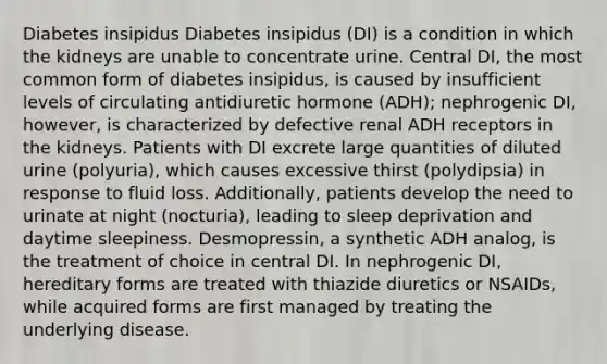 Diabetes insipidus Diabetes insipidus (DI) is a condition in which the kidneys are unable to concentrate urine. Central DI, the most common form of diabetes insipidus, is caused by insufficient levels of circulating antidiuretic hormone (ADH); nephrogenic DI, however, is characterized by defective renal ADH receptors in the kidneys. Patients with DI excrete large quantities of diluted urine (polyuria), which causes excessive thirst (polydipsia) in response to fluid loss. Additionally, patients develop the need to urinate at night (nocturia), leading to sleep deprivation and daytime sleepiness. Desmopressin, a synthetic ADH analog, is the treatment of choice in central DI. In nephrogenic DI, hereditary forms are treated with thiazide diuretics or NSAIDs, while acquired forms are first managed by treating the underlying disease.