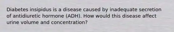 Diabetes insipidus is a disease caused by inadequate secretion of antidiuretic hormone (ADH). How would this disease affect urine volume and concentration?