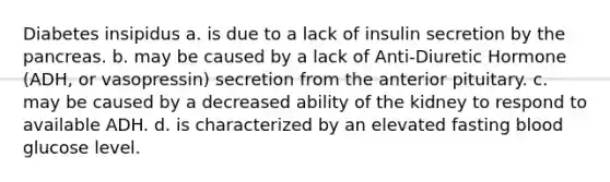 Diabetes insipidus a. is due to a lack of insulin secretion by the pancreas. b. may be caused by a lack of Anti-Diuretic Hormone (ADH, or vasopressin) secretion from the anterior pituitary. c. may be caused by a decreased ability of the kidney to respond to available ADH. d. is characterized by an elevated fasting blood glucose level.