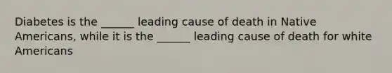 Diabetes is the ______ leading cause of death in Native Americans, while it is the ______ leading cause of death for white Americans