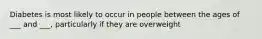 Diabetes is most likely to occur in people between the ages of ___ and ___, particularly if they are overweight