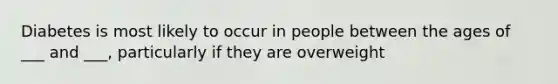 Diabetes is most likely to occur in people between the ages of ___ and ___, particularly if they are overweight