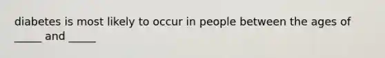 diabetes is most likely to occur in people between the ages of _____ and _____