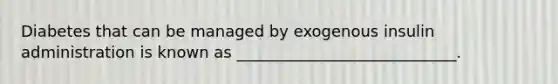 Diabetes that can be managed by exogenous insulin administration is known as ____________________________.