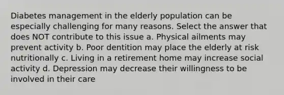 Diabetes management in the elderly population can be especially challenging for many reasons. Select the answer that does NOT contribute to this issue a. Physical ailments may prevent activity b. Poor dentition may place the elderly at risk nutritionally c. Living in a retirement home may increase social activity d. Depression may decrease their willingness to be involved in their care