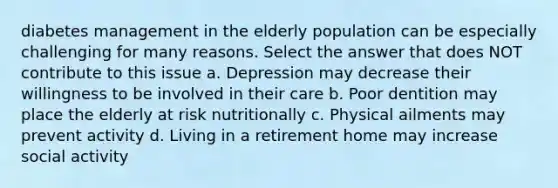 diabetes management in the elderly population can be especially challenging for many reasons. Select the answer that does NOT contribute to this issue a. Depression may decrease their willingness to be involved in their care b. Poor dentition may place the elderly at risk nutritionally c. Physical ailments may prevent activity d. Living in a retirement home may increase social activity