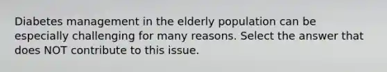 Diabetes management in the elderly population can be especially challenging for many reasons. Select the answer that does NOT contribute to this issue.