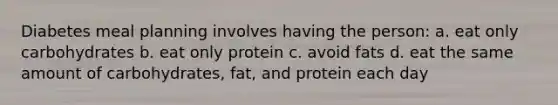 Diabetes meal planning involves having the person: a. eat only carbohydrates b. eat only protein c. avoid fats d. eat the same amount of carbohydrates, fat, and protein each day