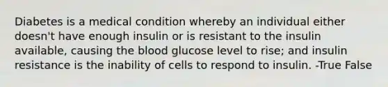 Diabetes is a medical condition whereby an individual either doesn't have enough insulin or is resistant to the insulin available, causing the blood glucose level to rise; and insulin resistance is the inability of cells to respond to insulin. -True False