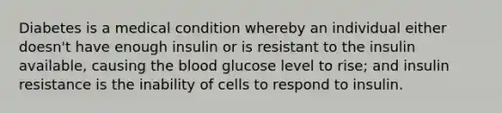 Diabetes is a medical condition whereby an individual either doesn't have enough insulin or is resistant to the insulin available, causing the blood glucose level to rise; and insulin resistance is the inability of cells to respond to insulin.