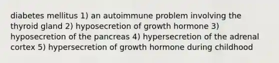 diabetes mellitus 1) an autoimmune problem involving the thyroid gland 2) hyposecretion of growth hormone 3) hyposecretion of <a href='https://www.questionai.com/knowledge/kITHRba4Cd-the-pancreas' class='anchor-knowledge'>the pancreas</a> 4) hypersecretion of the adrenal cortex 5) hypersecretion of growth hormone during childhood