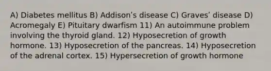 A) Diabetes mellitus B) Addisonʹs disease C) Gravesʹ disease D) Acromegaly E) Pituitary dwarfism 11) An autoimmune problem involving the thyroid gland. 12) Hyposecretion of growth hormone. 13) Hyposecretion of the pancreas. 14) Hyposecretion of the adrenal cortex. 15) Hypersecretion of growth hormone