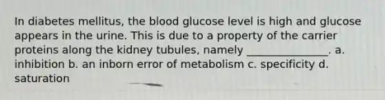 In diabetes mellitus, the blood glucose level is high and glucose appears in the urine. This is due to a property of the carrier proteins along the kidney tubules, namely _______________. a. inhibition b. an inborn error of metabolism c. specificity d. saturation