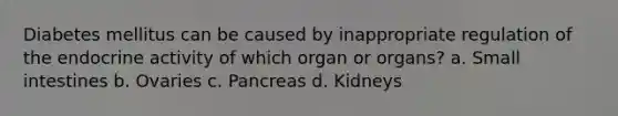 Diabetes mellitus can be caused by inappropriate regulation of the endocrine activity of which organ or organs? a. Small intestines b. Ovaries c. Pancreas d. Kidneys